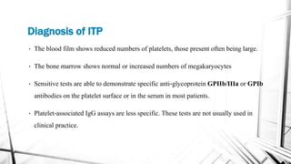Diagnosis of ITP
• The blood film shows reduced numbers of platelets, those present often being large.
• The bone marrow shows normal or increased numbers of megakaryocytes
• Sensitive tests are able to demonstrate specific anti‐glycoprotein GPIIb/IIIa or GPIb
antibodies on the platelet surface or in the serum in most patients.
• Platelet‐associated IgG assays are less specific. These tests are not usually used in
clinical practice.
 