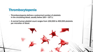 Thrombocytopenia
• Thrombocytopenia defines a subnormal number of platelets
in the circulating blood, usually below 100 × 109/L.
• A normal human platelet count ranges from 150,000 to 450,000 platelets
per microliter of blood.
 
