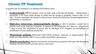 Chronic ITP Treatment
In general aim for treatment is to maintain the Platelet Count.
1. Corticosteroids 80%of patients remit on high‐ dose corticosteroid therapy. Prednisolone 1
mg/kg/day is the usual initial therapy in adults and the dosage is gradually reduced after 10–14
days. In poor responders the dosage is reduced more slowly but alternative immunosuppression or
splenectomy is considered.
2. High‐dose intravenous immunoglobulin therapy is able to produce a rapid rise in
platelet count in the majority of patients. A regimen of 400 mg/kg/day for 5 days or 1 g/kg/day for
2 days is used. The mechanism of action may be blockage of Fc receptors on macrophages or
modification of auto-antibody production.
3. Monoclonal antibody Rituximab (anti‐CD20) produces responses in approximately 50%,
which are often durable, and it is now usually tried before splenectomy.
4. Platelet transfusions Platelet concentrates are beneficial in patients with acute life‐threatening
bleeding, but their benefit will only last for a few hours.
 