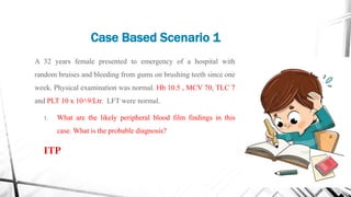 Case Based Scenario 1
A 32 years female presented to emergency of a hospital with
random bruises and bleeding from gums on brushing teeth since one
week. Physical examination was normal. Hb 10.5 , MCV 70, TLC 7
and PLT 10 x 10˄9/Ltr. LFT were normal.
1. What are the likely peripheral blood film findings in this
case. What is the probable diagnosis?
ITP
 