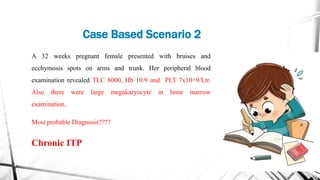 A 32 weeks pregnant female presented with bruises and
ecchymosis spots on arms and trunk. Her peripheral blood
examination revealed TLC 8000, Hb 10.9 and PLT 7x10˄9/Ltr.
Also there were large megakaryocyte in bone marrow
examination.
Most probable Diagnosis????
Chronic ITP
Case Based Scenario 2
 