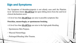 Sign and Symptoms
The Symptoms of thrombocytopenia is not oftenly seen until the Platelets
level fall down below 50 x109/Ltr but upon falling down from the said level
clinical declaration occur.
A level less than 30 x109/Ltr can raise to possible symptoms like
Petechiae, menorrhagia, or spontaneous bruising.
A level less than 10 x109/Ltr can raise to the high-grade bleeding.
• Spontaneous Skin Purpura.
• Mucosal Hemorrhage.
• Prolonged Bleeding After Trauma.
 