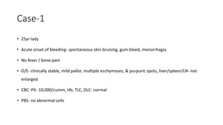 Case-1
• 25yr lady
• Acute onset of bleeding- spontaneous skin bruising, gum bleed, menorrhagia
• No fever / bone pain
• O/E- clinically stable, mild pallor, multiple ecchymoses, & purpuric spots, liver/spleen/LN- not
enlarged
• CBC: Plt- 10,000/cumm, Hb, TLC, DLC- normal
• PBS- no abnormal cells
 