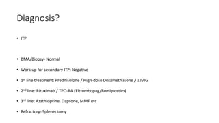 Diagnosis?
• ITP
• BMA/Biopsy- Normal
• Work up for secondary ITP: Negative
• 1st line treatment: Prednisolone / High-dose Dexamethasone / ± IVIG
• 2nd line: Rituximab / TPO-RA (Eltrombopag/Romiplostim)
• 3rd line: Azathioprine, Dapsone, MMF etc
• Refractory- Splenectomy
 