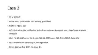 Case 2
• 65 yr old lady
• Acute onset spontaneous skin bruising, gum bleed
• No fever / bone pain
• O/E- clinically stable, mild pallor, multiple ecchymoses & purpuric spots, liver/spleen/LN- not
enlarged
• CBC- Plt- 15,000/cumm, Hb- 9 g/dL, TLC- 80,000/cumm, DLC- N20 L75 M5, Retic- 8%
• PBS- small mature lymphocytes, smudge cells+
• Direct Coombs Test (DCT)- Positive- 3+
 