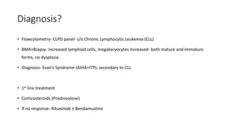 Diagnosis?
• Flowcytometry- CLPD panel- s/o Chronic Lymphocytic Leukemia (CLL)
• BMA+Biopsy- increased lymphoid cells, megakaryocytes increased- both mature and immature
forms, no dysplasia.
• Diagnosis- Evan’s Syndrome (AIHA+ITP), secondary to CLL
• 1st line treatment
• Corticosteroids (Prednisolone)
• If no response- Rituximab ± Bendamustine
 