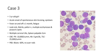 Case 3
• 5 yr old girl
• Acute onset of spontaneous skin bruising, epistaxis
• Fever on and off x 1 month, fatigue
• Look sick, febrile, pallor++, multiple ecchymoses &
purpuric spots
• Multiple cervical LNs, Spleen palpable 3cm
• CBC: Plt- 10,000/cumm, Hb- 6 gm/dL, TLC-
25,000/cumm
• PBS- Blasts- 60%, no auer rods
 