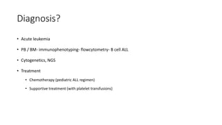 Diagnosis?
• Acute leukemia
• PB / BM- immunophenotyping- flowcytometry- B cell ALL
• Cytogenetics, NGS
• Treatment
• Chemotherapy (pediatric ALL regimen)
• Supportive treatment (with platelet transfusions)
 