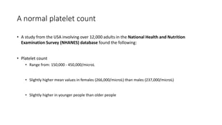 A normal platelet count
• A study from the USA involving over 12,000 adults in the National Health and Nutrition
Examination Survey (NHANES) database found the following:
• Platelet count
• Range from: 150,000 - 450,000/microL
• Slightly higher mean values in females (266,000/microL) than males (237,000/microL)
• Slightly higher in younger people than older people
 