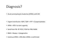 Diagnosis?
• Acute promyelocytic leukemia (APML) with DIC
• Urgent transfusion- RDP / SDP + FFP + Cryoprecipitates
• ATRA + ATO- to start urgently
• Send from PB- RT-PCR / FISH for PML RARA
• BMA + Biopsy + Cytogenetics
• Continue ATRA + ATO after APML is confirmed
 