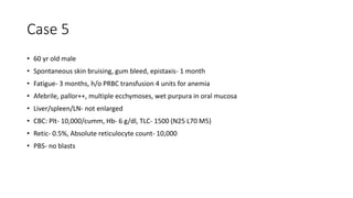 Case 5
• 60 yr old male
• Spontaneous skin bruising, gum bleed, epistaxis- 1 month
• Fatigue- 3 months, h/o PRBC transfusion 4 units for anemia
• Afebrile, pallor++, multiple ecchymoses, wet purpura in oral mucosa
• Liver/spleen/LN- not enlarged
• CBC: Plt- 10,000/cumm, Hb- 6 g/dl, TLC- 1500 (N25 L70 M5)
• Retic- 0.5%, Absolute reticulocyte count- 10,000
• PBS- no blasts
 