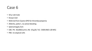 Case 6
• 50 yr old male
• Known CLD
• Referred from Gastro OPD for thrombocytopenia
• Afebrile, pallor+, no active bleeding
• Splenomegaly 3cm
• CBC: Plt- 30,000/cumm, Hb- 10 g/dl, TLC- 3500 (N65 L30 M5)
• PBS- no atypical cells
 