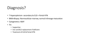 Diagnosis?
• ? Hypersplenism- secondary to CLD + Portal HTN
• BMA+Biopsy: Normocellular marrow, normal trilineage maturation
• Cytogenetics: 46XY
• Trt-
• Supportive
• Iron and B12 replacement if deficient
• Treatment of CLD & Portal HTN
 