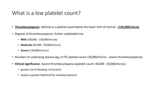 What is a low platelet count?
• Thrombocytopenia- defined as a platelet count below the lower limit of normal: <150,000/microL
• Degrees of thrombocytopenia- further subdivided into
• Mild (100,000 - 150,000/microL)
• Moderate (50,000 - 99,000/microL)
• Severe (<50,000/microL)
• Numbers Vs underlying disease (eg, in ITP, platelet count <30,000/microL - severe thrombocytopenia)
• Clinical significance- Severe thrombocytopenia (platelet count <30,000 - 50,000/microL)
• greater risk of bleeding- intracranial
• implies a greater likelihood for needing treatment
 