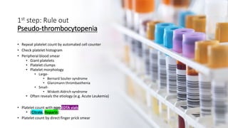 1st step: Rule out
Pseudo-thrombocytopenia
• Repeat platelet count by automated cell counter
• Check platelet histogram
• Peripheral blood smear
• Giant platelets
• Platelet clumps
• Platelet morphology
• Large-
• Bernard Soulier syndrome
• Glanzmann thrombasthenia
• Small-
• Wiskott-Aldrich syndrome
• Often reveals the etiology (e.g. Acute Leukemia)
• Platelet count with non-EDTA vials
• (Citrate, Heparin)
• Platelet count by direct finger prick smear
 