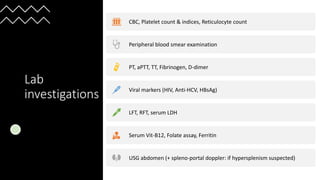 Lab
investigations
CBC, Platelet count & indices, Reticulocyte count
Peripheral blood smear examination
PT, aPTT, TT, Fibrinogen, D-dimer
Viral markers (HIV, Anti-HCV, HBsAg)
LFT, RFT, serum LDH
Serum Vit-B12, Folate assay, Ferritin
USG abdomen (+ spleno-portal doppler: if hypersplenism suspected)
 