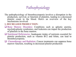 Pathophysiology
The pathophysiology of thrombocytopenia involves a disruption in the
production, survival, or function of platelets, leading to a decreased
platelet count in the blood. Here's an overview of the key
mechanisms involved:
1. DECREASED PRODUCTION:
 Bone Marrow Disorders: Conditions such as aplastic anemia,
myelodysplastic syndromes, and leukemia can impair the production
of platelets in the bone marrow.
 Nutritional Deficiencies: Inadequate intake of nutrients essential for
platelet production, such as vitamin B12 and folate, can lead to
thrombocytopenia.
 Chemotherapy and Radiation: Cancer treatments can suppress bone
marrow function, resulting in decreased platelet production
 