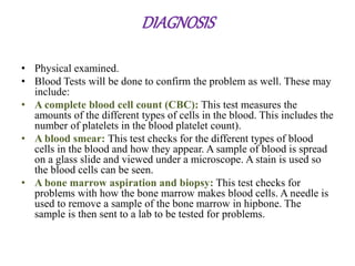 DIAGNOSIS
• Physical examined.
• Blood Tests will be done to confirm the problem as well. These may
include:
• A complete blood cell count (CBC): This test measures the
amounts of the different types of cells in the blood. This includes the
number of platelets in the blood platelet count).
• A blood smear: This test checks for the different types of blood
cells in the blood and how they appear. A sample of blood is spread
on a glass slide and viewed under a microscope. A stain is used so
the blood cells can be seen.
• A bone marrow aspiration and biopsy: This test checks for
problems with how the bone marrow makes blood cells. A needle is
used to remove a sample of the bone marrow in hipbone. The
sample is then sent to a lab to be tested for problems.
 