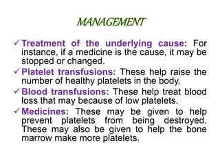 MANAGEMENT
Treatment of the underlying cause: For
instance, if a medicine is the cause, it may be
stopped or changed.
Platelet transfusions: These help raise the
number of healthy platelets in the body.
Blood transfusions: These help treat blood
loss that may because of low platelets.
Medicines: These may be given to help
prevent platelets from being destroyed.
These may also be given to help the bone
marrow make more platelets.
 