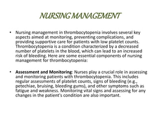 NURSINGMANAGEMENT
• Nursing management in thrombocytopenia involves several key
aspects aimed at monitoring, preventing complications, and
providing supportive care for patients with low platelet counts.
Thrombocytopenia is a condition characterized by a decreased
number of platelets in the blood, which can lead to an increased
risk of bleeding. Here are some essential components of nursing
management for thrombocytopenia:
• Assessment and Monitoring: Nurses play a crucial role in assessing
and monitoring patients with thrombocytopenia. This includes
regular assessments of platelet counts, signs of bleeding (e.g.,
petechiae, bruising, bleeding gums), and other symptoms such as
fatigue and weakness. Monitoring vital signs and assessing for any
changes in the patient's condition are also important.
 