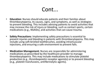 Cont...
• Education: Nurses should educate patients and their families about
thrombocytopenia, its causes, signs, and symptoms, as well as strategies
to prevent bleeding. This includes advising patients to avoid activities that
may increase the risk of injury or bleeding, such as contact sports, certain
medications (e.g., NSAIDs), and activities that can cause trauma.
• Safety Precautions: Implementing safety precautions is essential to
prevent injuries and bleeding in patients with thrombocytopenia. This may
include using soft-bristled toothbrushes, avoiding intramuscular
injections, and ensuring a safe environment to prevent falls.
• Medication Management: Nurses are responsible for administering
medications as prescribed by the healthcare provider to manage
thrombocytopenia. This may include medications to stimulate platelet
production (e.g., thrombopoietin receptor agonists) or to prevent bleeding
(e.g., platelet transfusions, antifibrinolytic agents).
 