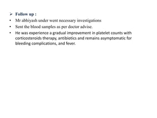  Follow up :
• Mr abhiyash under went necessary investigations
• Sent the blood samples as per doctor advise.
• He was experience a gradual improvement in platelet counts with
corticosteroids therapy, antibiotics and remains asymptomatic for
bleeding complications, and fever.
 