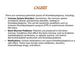 CAUSES
There are numerous potential causes of thrombocytopenia, including:
• Immune System Disorders: Sometimes, the immune system
mistakenly attacks and destroys platelets, leading to
thrombocytopenia. This can be caused by conditions such as
immune thrombocytopenic purpura (ITP) or autoimmune diseases
like lupus.
• Bone Marrow Problems: Platelets are produced in the bone
marrow. Conditions that affect the bone marrow, such as leukemia,
myelodysplastic syndromes, or aplastic anemia, can lead to
decreased platelet production and thrombocytopenia.
• Medications: Certain medications can cause thrombocytopenia as a
side effect. These may include some antibiotics, diuretics,
chemotherapy drugs, and others.
 