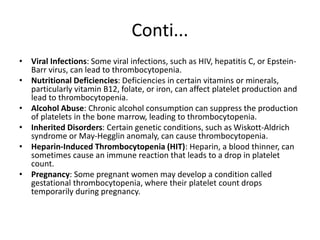 Conti...
• Viral Infections: Some viral infections, such as HIV, hepatitis C, or Epstein-
Barr virus, can lead to thrombocytopenia.
• Nutritional Deficiencies: Deficiencies in certain vitamins or minerals,
particularly vitamin B12, folate, or iron, can affect platelet production and
lead to thrombocytopenia.
• Alcohol Abuse: Chronic alcohol consumption can suppress the production
of platelets in the bone marrow, leading to thrombocytopenia.
• Inherited Disorders: Certain genetic conditions, such as Wiskott-Aldrich
syndrome or May-Hegglin anomaly, can cause thrombocytopenia.
• Heparin-Induced Thrombocytopenia (HIT): Heparin, a blood thinner, can
sometimes cause an immune reaction that leads to a drop in platelet
count.
• Pregnancy: Some pregnant women may develop a condition called
gestational thrombocytopenia, where their platelet count drops
temporarily during pregnancy.
 