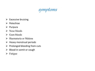 symptoms
 Excessive bruising
 Petechiae
 Purpura
 Nose bleeds
 Gum bleeds
 Haematuria or Malena
 Heavy menstrual periods
 Prolonged bleeding from cuts
 Blood in vomit or cough
 Fatigue
 