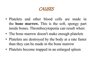 CAUSES
• Platelets and other blood cells are made in
the bone marrow. This is the soft, spongy part
inside bones. Thrombocytopenia can result when:
• The bone marrow doesn't make enough platelets
• Platelets are destroyed by the body at a rate faster
than they can be made in the bone marrow
• Platelets become trapped in an enlarged spleen
 