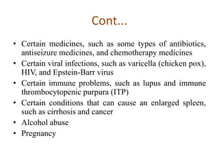 Cont...
• Certain medicines, such as some types of antibiotics,
antiseizure medicines, and chemotherapy medicines
• Certain viral infections, such as varicella (chicken pox),
HIV, and Epstein-Barr virus
• Certain immune problems, such as lupus and immune
thrombocytopenic purpura (ITP)
• Certain conditions that can cause an enlarged spleen,
such as cirrhosis and cancer
• Alcohol abuse
• Pregnancy
 