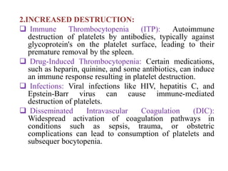 2.INCREASED DESTRUCTION:
 Immune Thrombocytopenia (ITP): Autoimmune
destruction of platelets by antibodies, typically against
glycoprotein's on the platelet surface, leading to their
premature removal by the spleen.
 Drug-Induced Thrombocytopenia: Certain medications,
such as heparin, quinine, and some antibiotics, can induce
an immune response resulting in platelet destruction.
 Infections: Viral infections like HIV, hepatitis C, and
Epstein-Barr virus can cause immune-mediated
destruction of platelets.
 Disseminated Intravascular Coagulation (DIC):
Widespread activation of coagulation pathways in
conditions such as sepsis, trauma, or obstetric
complications can lead to consumption of platelets and
subsequer bocytopenia.
 