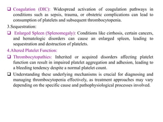  Coagulation (DIC): Widespread activation of coagulation pathways in
conditions such as sepsis, trauma, or obstetric complications can lead to
consumption of platelets and subsequent thrombocytopenia.
3.Sequestration:
 Enlarged Spleen (Splenomegaly): Conditions like cirrhosis, certain cancers,
and hematologic disorders can cause an enlarged spleen, leading to
sequestration and destruction of platelets.
4.Altered Platelet Function:
 Thrombocytopathies: Inherited or acquired disorders affecting platelet
function can result in impaired platelet aggregation and adhesion, leading to
a bleeding tendency despite a normal platelet count.
 Understanding these underlying mechanisms is crucial for diagnosing and
managing thrombocytopenia effectively, as treatment approaches may vary
depending on the specific cause and pathophysiological processes involved.
 
