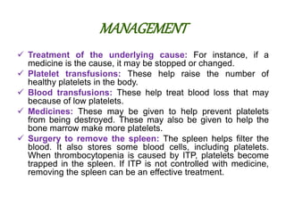 MANAGEMENT
 Treatment of the underlying cause: For instance, if a
medicine is the cause, it may be stopped or changed.
 Platelet transfusions: These help raise the number of
healthy platelets in the body.
 Blood transfusions: These help treat blood loss that may
because of low platelets.
 Medicines: These may be given to help prevent platelets
from being destroyed. These may also be given to help the
bone marrow make more platelets.
 Surgery to remove the spleen: The spleen helps filter the
blood. It also stores some blood cells, including platelets.
When thrombocytopenia is caused by ITP, platelets become
trapped in the spleen. If ITP is not controlled with medicine,
removing the spleen can be an effective treatment.
 