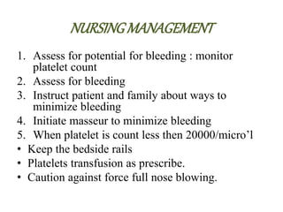 NURSINGMANAGEMENT
1. Assess for potential for bleeding : monitor
platelet count
2. Assess for bleeding
3. Instruct patient and family about ways to
minimize bleeding
4. Initiate masseur to minimize bleeding
5. When platelet is count less then 20000/micro’l
• Keep the bedside rails
• Platelets transfusion as prescribe.
• Caution against force full nose blowing.
 