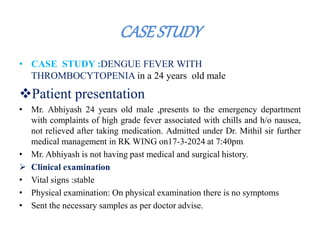 CASESTUDY
• CASE STUDY :DENGUE FEVER WITH
THROMBOCYTOPENIA in a 24 years old male
Patient presentation
• Mr. Abhiyash 24 years old male ,presents to the emergency department
with complaints of high grade fever associated with chills and h/o nausea,
not relieved after taking medication. Admitted under Dr. Mithil sir further
medical management in RK WING on17-3-2024 at 7:40pm
• Mr. Abhiyash is not having past medical and surgical history.
 Clinical examination
• Vital signs :stable
• Physical examination: On physical examination there is no symptoms
• Sent the necessary samples as per doctor advise.
 