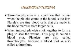 THROMBOCYTOPENIA
Thrombocytopenia is a condition that occurs
when the platelet count in the blood is too low.
Platelets are tiny blood cells that are made in
the bone marrow from larger cells.
When injured, platelets stick together to form a
plug to seal the wound. This plug is called a
blood clot. Platelets are also called
thrombocytes, because a blood clot is also
called a thrombus.
 