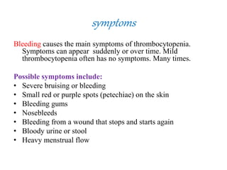 symptoms
Bleeding causes the main symptoms of thrombocytopenia.
Symptoms can appear suddenly or over time. Mild
thrombocytopenia often has no symptoms. Many times.
Possible symptoms include:
• Severe bruising or bleeding
• Small red or purple spots (petechiae) on the skin
• Bleeding gums
• Nosebleeds
• Bleeding from a wound that stops and starts again
• Bloody urine or stool
• Heavy menstrual flow
 