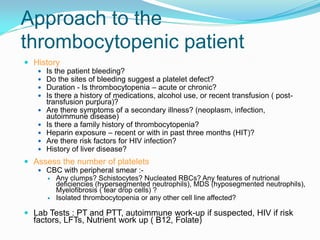 Approach to the
thrombocytopenic patient
 History
 Is the patient bleeding?
 Do the sites of bleeding suggest a platelet defect?
 Duration - Is thrombocytopenia – acute or chronic?
 Is there a history of medications, alcohol use, or recent transfusion ( post-
transfusion purpura)?
 Are there symptoms of a secondary illness? (neoplasm, infection,
autoimmune disease)
 Is there a family history of thrombocytopenia?
 Heparin exposure – recent or with in past three months (HIT)?
 Are there risk factors for HIV infection?
 History of liver disease?
 Assess the number of platelets
 CBC with peripheral smear :-
 Any clumps? Schistocytes? Nucleated RBCs? Any features of nutrional
deficiencies (hypersegmented neutrophils), MDS (hyposegmented neutrophils),
Myelofibrosis ( tear drop cells) ?
 Isolated thrombocytopenia or any other cell line affected?
 Lab Tests : PT and PTT, autoimmune work-up if suspected, HIV if risk
factors, LFTs, Nutrient work up ( B12, Folate)
 