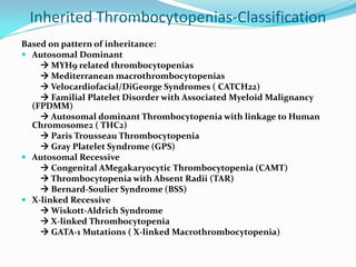 Inherited Thrombocytopenias-Classification
Based on pattern of inheritance:
 Autosomal Dominant
 MYH9 related thrombocytopenias
 Mediterranean macrothrombocytopenias
 Velocardiofacial/DiGeorge Syndromes ( CATCH22)
 Familial Platelet Disorder with Associated Myeloid Malignancy
(FPDMM)
 Autosomal dominant Thrombocytopenia with linkage to Human
Chromosome2 ( THC2)
 Paris Trousseau Thrombocytopenia
 Gray Platelet Syndrome (GPS)
 Autosomal Recessive
 Congenital AMegakaryocytic Thrombocytopenia (CAMT)
 Thrombocytopenia with Absent Radii (TAR)
 Bernard-Soulier Syndrome (BSS)
 X-linked Recessive
 Wiskott-Aldrich Syndrome
 X-linked Thrombocytopenia
 GATA-1 Mutations ( X-linked Macrothrombocytopenia)
 