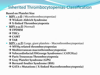 Inherited Thrombocytopenias-Classification
Based on Platelet Size
 MPV < 7 fl ( Microthrombocytopenias)
 Wiskott-Aldrich Syndrome
 X-linked Thrombocytopenia
 MPV 7-11 fl (Normal)
 FPDMM
 THC2
 CAMT
 TAR
 MPV > 11 fl (Large, giant platelets - Macrothrombocytopenias)
 MYH9 related thrombocytopenias
 Mediterranean macrothrombocytopenias
 Velocardiofacial/DiGeorge Syndromes ( CATCH22)
 Paris Trousseau Thrombocytopenia
 Gray Platelet Syndrome (GPS)
 Bernard-Soulier Syndrome (BSS)
 GATA-1 Mutations ( X-linked Macrothrombocytopenia)
 
