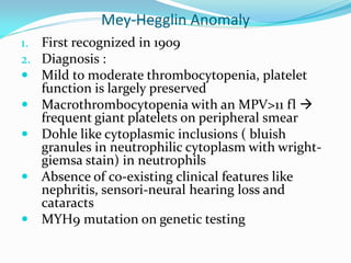 Mey-Hegglin Anomaly
1. First recognized in 1909
2. Diagnosis :
 Mild to moderate thrombocytopenia, platelet
function is largely preserved
 Macrothrombocytopenia with an MPV>11 fl 
frequent giant platelets on peripheral smear
 Dohle like cytoplasmic inclusions ( bluish
granules in neutrophilic cytoplasm with wright-
giemsa stain) in neutrophils
 Absence of co-existing clinical features like
nephritis, sensori-neural hearing loss and
cataracts
 MYH9 mutation on genetic testing
 