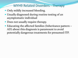 MYH9 Related Disorders - Therapy
 Only mildly increased bleeding.
 Usually diagnosed during routine testing of an
asymptomatic individual
 Does not usually require therapy.
 Educating the affected families (Inheritance pattern –
AD) about this diagnosis is paramount to avoid
potentially dangerous treatments for presumed ITP.
 