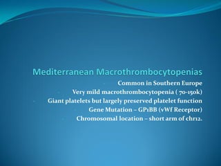 - Common in Southern Europe
- Very mild macrothrombocytopenia ( 70-150k)
- Giant platelets but largely preserved platelet function
- Gene Mutation – GP1BB (vWf Receptor)
- Chromosomal location – short arm of chr12.
 