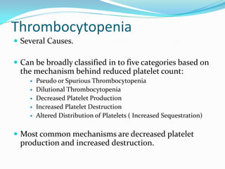 Thrombocytopenia
 Several Causes.
 Can be broadly classified in to five categories based on
the mechanism behind reduced platelet count:
 Pseudo or Spurious Thrombocytopenia
 Dilutional Thrombocytopenia
 Decreased Platelet Production
 Increased Platelet Destruction
 Altered Distribution of Platelets ( Increased Sequestration)
 Most common mechanisms are decreased platelet
production and increased destruction.
 