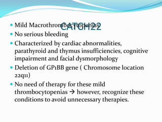 CATCH22 Mild Macrothrombocytopenias
 No serious bleeding
 Characterized by cardiac abnormalities,
parathyroid and thymus insufficiencies, cognitive
impairment and facial dysmorphology
 Deletion of GP1BB gene ( Chromosome location
22q11)
 No need of therapy for these mild
thrombocytopenias  however, recognize these
conditions to avoid unnecessary therapies.
 