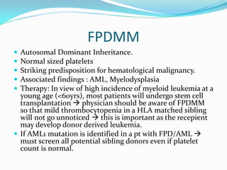 FPDMM
 Autosomal Dominant Inheritance.
 Normal sized platelets
 Striking predisposition for hematological malignancy.
 Associated findings : AML, Myelodysplasia
 Therapy: In view of high incidence of myeloid leukemia at a
young age (<60yrs), most patients will undergo stem cell
transplantation  physician should be aware of FPDMM
so that mild thrombocytopenia in a HLA matched sibling
will not go unnoticed  this is important as the recepient
may develop donor derived leukemia.
 If AML1 mutation is identified in a pt with FPD/AML 
must screen all potential sibling donors even if platelet
count is normal.
 