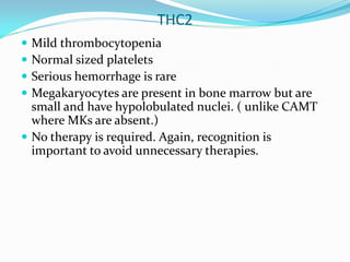 THC2
 Mild thrombocytopenia
 Normal sized platelets
 Serious hemorrhage is rare
 Megakaryocytes are present in bone marrow but are
small and have hypolobulated nuclei. ( unlike CAMT
where MKs are absent.)
 No therapy is required. Again, recognition is
important to avoid unnecessary therapies.
 
