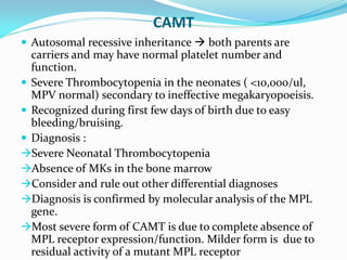 CAMT
 Autosomal recessive inheritance  both parents are
carriers and may have normal platelet number and
function.
 Severe Thrombocytopenia in the neonates ( <10,000/ul,
MPV normal) secondary to ineffective megakaryopoeisis.
 Recognized during first few days of birth due to easy
bleeding/bruising.
 Diagnosis :
Severe Neonatal Thrombocytopenia
Absence of MKs in the bone marrow
Consider and rule out other differential diagnoses
Diagnosis is confirmed by molecular analysis of the MPL
gene.
Most severe form of CAMT is due to complete absence of
MPL receptor expression/function. Milder form is due to
residual activity of a mutant MPL receptor
 