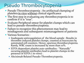 Pseudo Thrombocytopenia
 Pseudo Thrombocytopenia : An artifactual clumping of
plateletsin vitro without clinical significance
 The first step in evaluating any thrombocytopenia is to
confirm if it is “true”.
 Evaluate Peripheral smear for platelet clumps which can
lead to pseudo-thrombocytopenia.
 Failure to recognize this phenomenon may lead to
misdiagnosis and subsequent mismanagement of patients
 Various Scenarios :
 Inadequate anticoagulation of the blood sample : Results in
thrombin induced platelet clumps, counted as leucocytes by
automated cell counters. Hence, spurious thrombocytopenia.
Rarely, WBC count is increased by more than 10%.
 EDTA dependant platelet auto-antibodies : “Naturally”
occuring platelet antibodies lead to platelet clumps in the
presence of EDTA ( in-vitro) .
 Abciximab Related Pseudo-Thrombocytopenia.
 